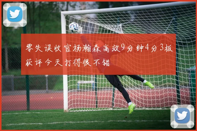 零失误收官杨瀚森高效9分钟4分3板获评今天打得很不错