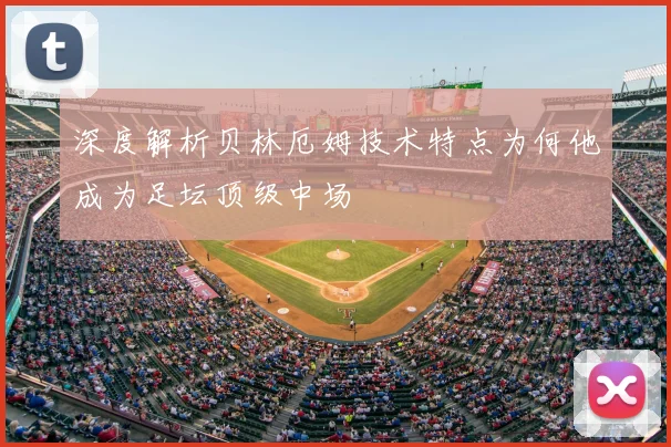 深度解析贝林厄姆技术特点为何他成为足坛顶级中场