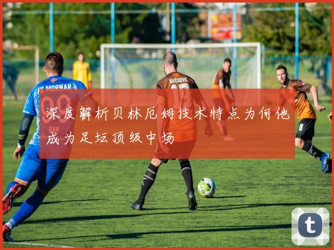 深度解析贝林厄姆技术特点为何他成为足坛顶级中场